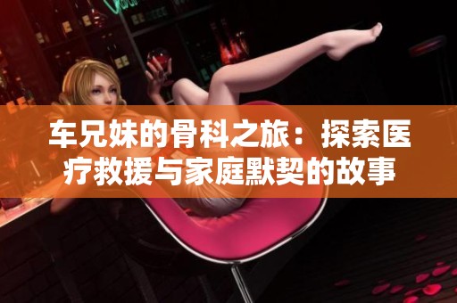 车兄妹的骨科之旅：探索医疗救援与家庭默契的故事