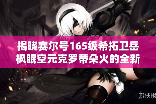 揭晓赛尔号165级希拓卫岳枫眠空元克罗蒂朵火的全新玩法与攻略