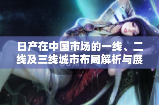 日产在中国市场的一线、二线及三线城市布局解析与展望