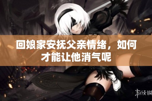 回娘家安抚父亲情绪，如何才能让他消气呢