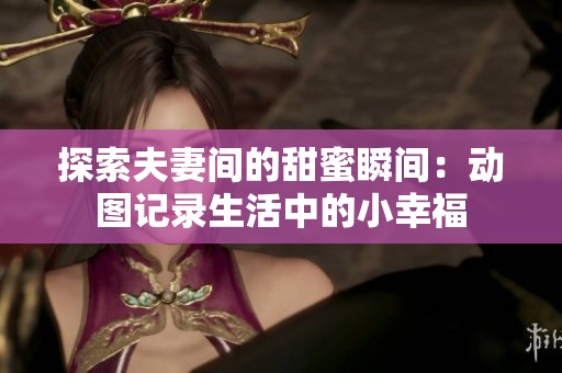 探索夫妻间的甜蜜瞬间：动图记录生活中的小幸福