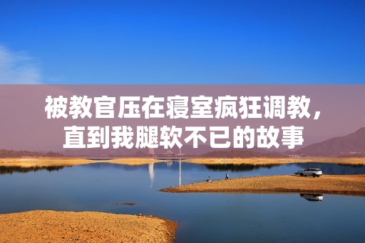 被教官压在寝室疯狂调教，直到我腿软不已的故事