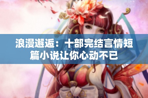 浪漫邂逅：十部完结言情短篇小说让你心动不已