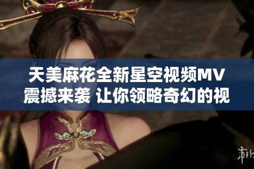 天美麻花全新星空视频MV震撼来袭 让你领略奇幻的视听盛宴