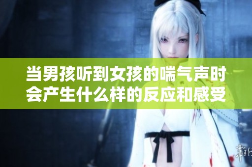 当男孩听到女孩的喘气声时会产生什么样的反应和感受