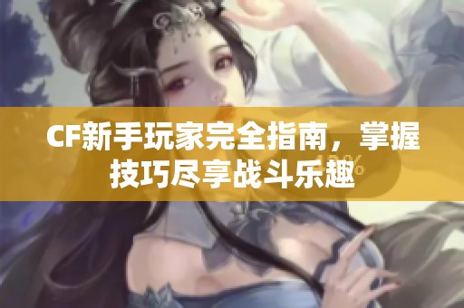 CF新手玩家完全指南，掌握技巧尽享战斗乐趣