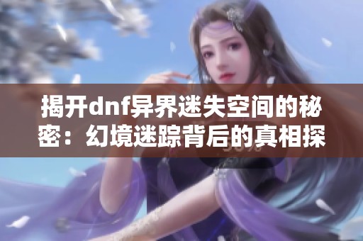 揭开dnf异界迷失空间的秘密：幻境迷踪背后的真相探索