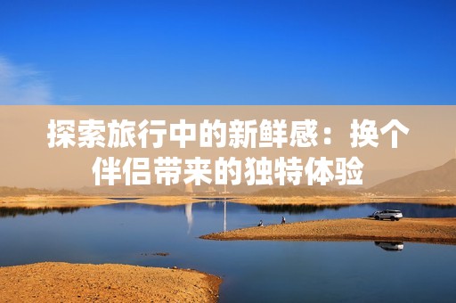 探索旅行中的新鲜感：换个伴侣带来的独特体验
