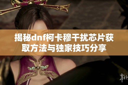 揭秘dnf柯卡穆干扰芯片获取方法与独家技巧分享