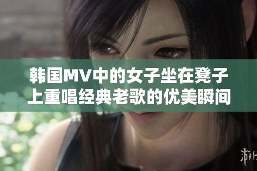 韩国MV中的女子坐在凳子上重唱经典老歌的优美瞬间