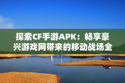 探索CF手游APK：畅享豪兴游戏网带来的移动战场全新体验