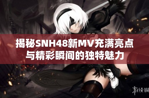 揭秘SNH48新MV充满亮点与精彩瞬间的独特魅力