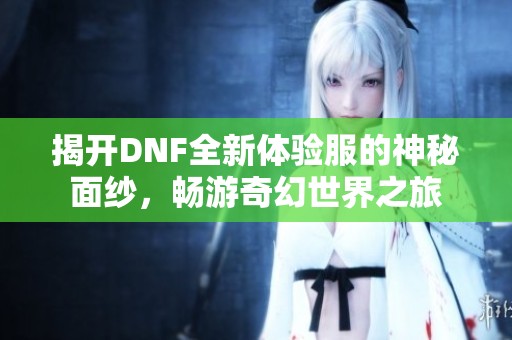 揭开DNF全新体验服的神秘面纱，畅游奇幻世界之旅
