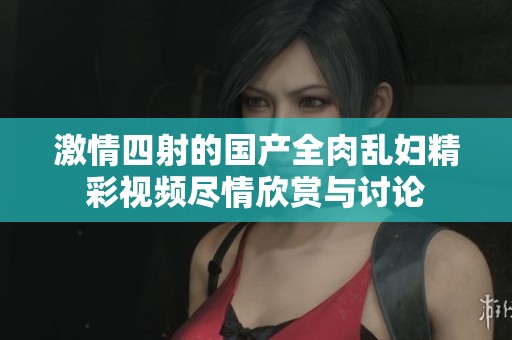 激情四射的国产全肉乱妇精彩视频尽情欣赏与讨论