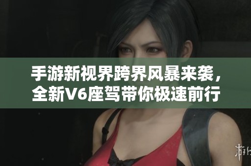 手游新视界跨界风暴来袭，全新V6座驾带你极速前行！