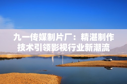 九一传媒制片厂：精湛制作技术引领影视行业新潮流