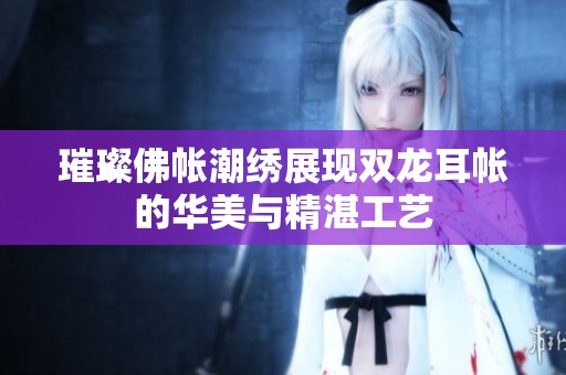 璀璨佛帐潮绣展现双龙耳帐的华美与精湛工艺