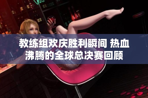 教练组欢庆胜利瞬间 热血沸腾的全球总决赛回顾