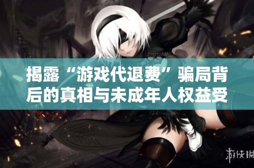 揭露“游戏代退费”骗局背后的真相与未成年人权益受损问题