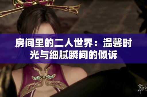 房间里的二人世界：温馨时光与细腻瞬间的倾诉