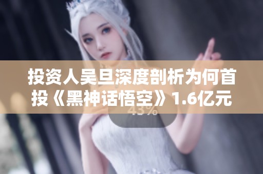 投资人吴旦深度剖析为何首投《黑神话悟空》1.6亿元