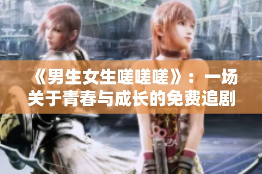 《男生女生嗟嗟嗟》：一场关于青春与成长的免费追剧盛宴