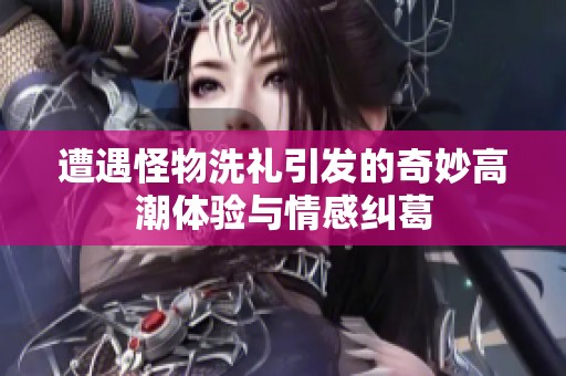 遭遇怪物洗礼引发的奇妙高潮体验与情感纠葛