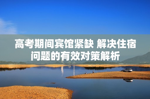 高考期间宾馆紧缺 解决住宿问题的有效对策解析