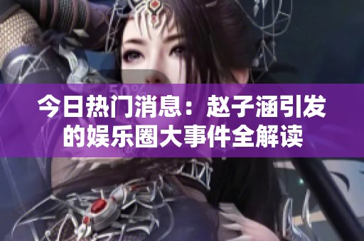 今日热门消息：赵子涵引发的娱乐圈大事件全解读