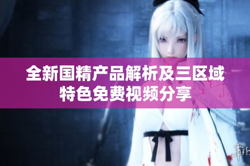 全新国精产品解析及三区域特色免费视频分享