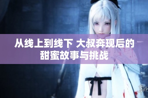 从线上到线下 大叔奔现后的甜蜜故事与挑战