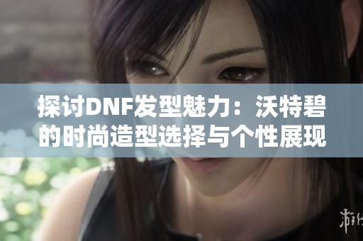 探讨DNF发型魅力：沃特碧的时尚造型选择与个性展现