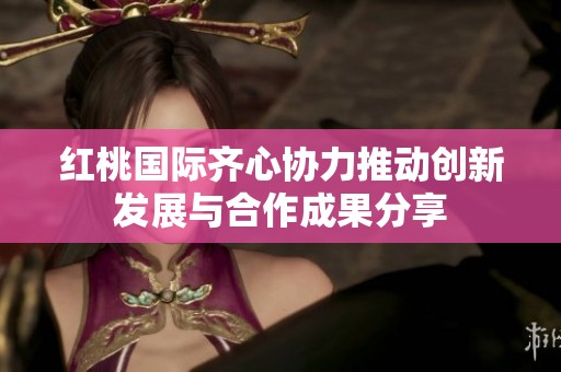 红桃国际齐心协力推动创新发展与合作成果分享