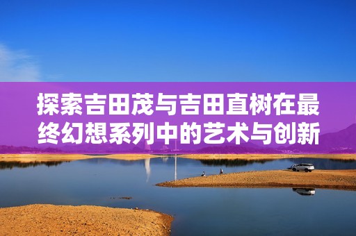探索吉田茂与吉田直树在最终幻想系列中的艺术与创新