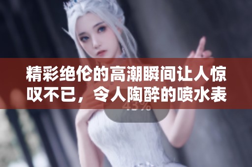 精彩绝伦的高潮瞬间让人惊叹不已，令人陶醉的喷水表演