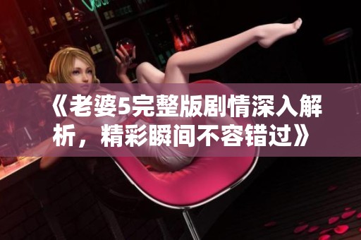 《老婆5完整版剧情深入解析，精彩瞬间不容错过》