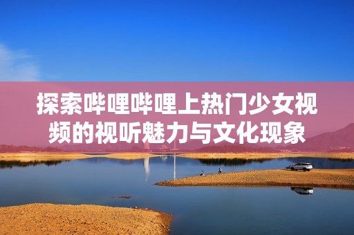 探索哔哩哔哩上热门少女视频的视听魅力与文化现象