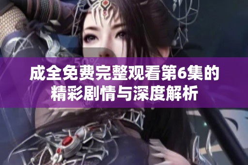 成全免费完整观看第6集的精彩剧情与深度解析