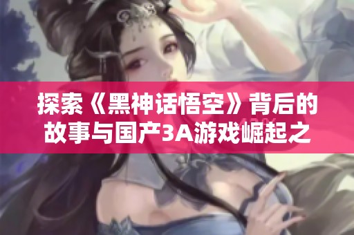 探索《黑神话悟空》背后的故事与国产3A游戏崛起之路