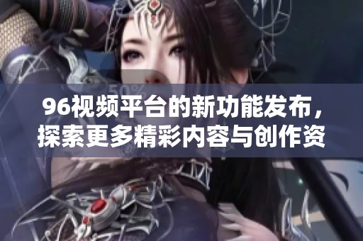 96视频平台的新功能发布，探索更多精彩内容与创作资源