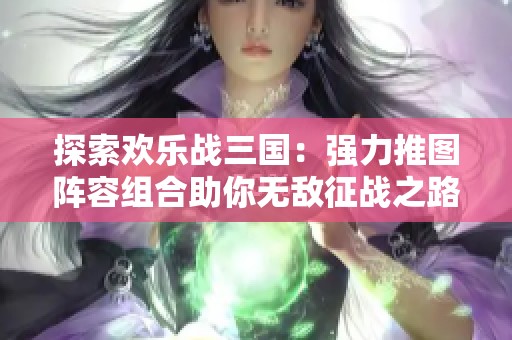 探索欢乐战三国：强力推图阵容组合助你无敌征战之路！