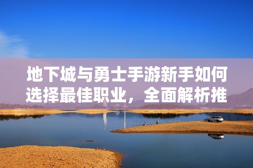 地下城与勇士手游新手如何选择最佳职业，全面解析推荐方案