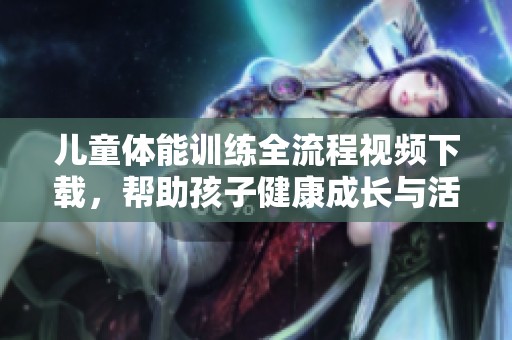 儿童体能训练全流程视频下载，帮助孩子健康成长与活力提升