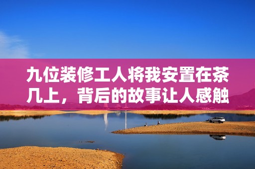 九位装修工人将我安置在茶几上，背后的故事让人感触良多