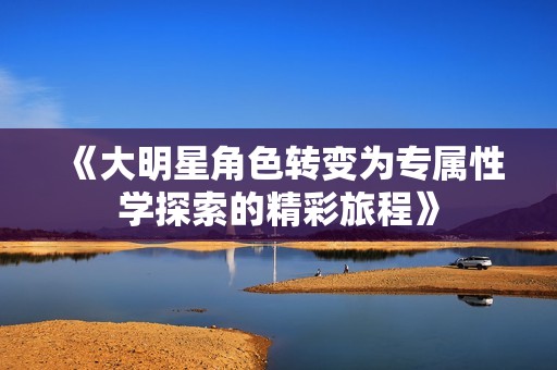 《大明星角色转变为专属性学探索的精彩旅程》