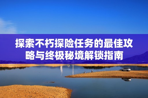 探索不朽探险任务的最佳攻略与终极秘境解锁指南