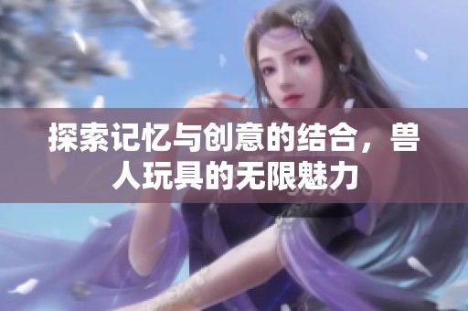 探索记忆与创意的结合，兽人玩具的无限魅力
