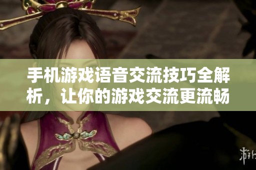 手机游戏语音交流技巧全解析，让你的游戏交流更流畅有趣