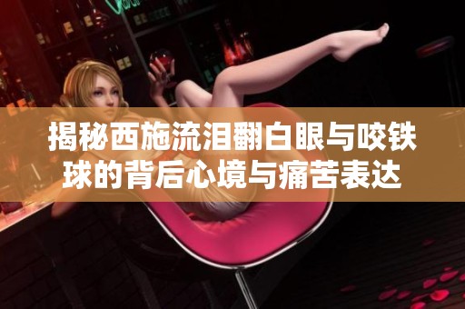 揭秘西施流泪翻白眼与咬铁球的背后心境与痛苦表达