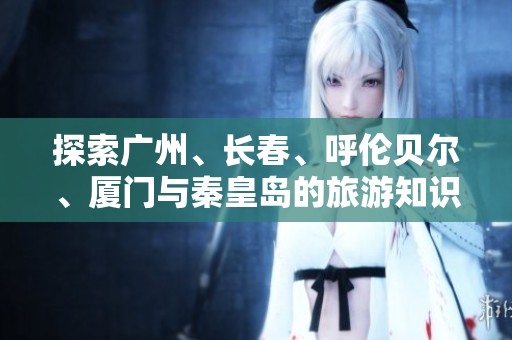 探索广州、长春、呼伦贝尔、厦门与秦皇岛的旅游知识与技巧